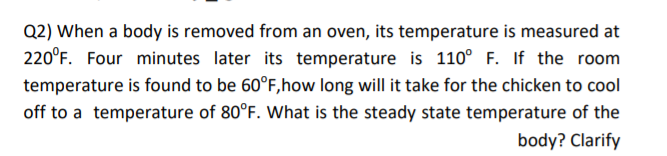 Q2) When a body is removed from an oven, its temperature is measured at
220°F. Four minutes later its temperature is 110° F. If the room
temperature is found to be 60°F,how long will it take for the chicken to cool
off to a temperature of 80°F. What is the steady state temperature of the
body? Clarify
