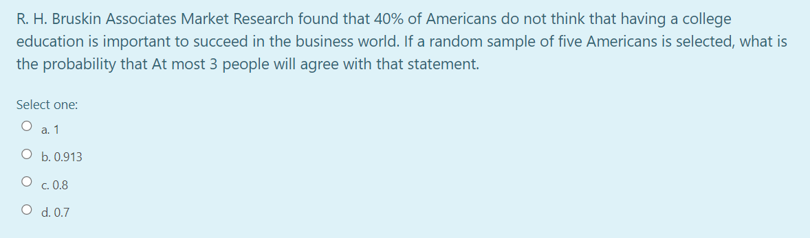 R. H. Bruskin Associates Market Research found that 40% of Americans do not think that having a college
education is important to succeed in the business world. If a random sample of five Americans is selected, what is
the probability that At most 3 people will agree with that statement.
Select one:
a. 1
O b. 0.913
c. 0.8
O d. 0.7
