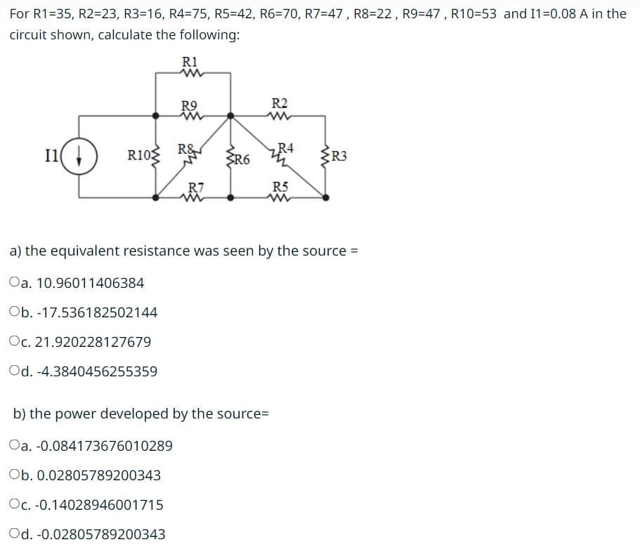 For R1-35, R2=23, R3-16, R4=75, R5=42, R6=70, R7=47, R8-22, R9-47, R10-53 and I1=0.08 A in the
circuit shown, calculate the following:
I1(
R10
R1
R9
www
R&
R7
3R6
R2
www
R4
b) the power developed by the source=
Oa. -0.084173676010289
Ob. 0.02805789200343
Oc. -0.14028946001715
Od. -0.02805789200343
R5
www
{R3
2
a) the equivalent resistance was seen by the source =
Oa. 10.96011406384
Ob. -17.536182502144
Oc. 21.920228127679
Od. -4.3840456255359