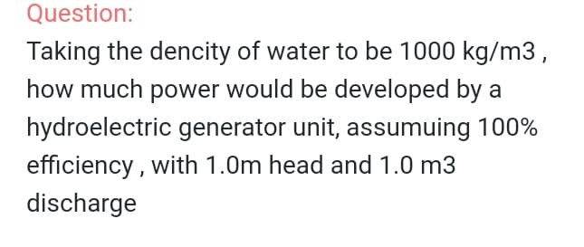 Question:
Taking the dencity of water to be 1000 kg/m3,
how much power would be developed by a
hydroelectric generator unit, assumuing 100%
efficiency , with 1.0m head and 1.0 m3
discharge
