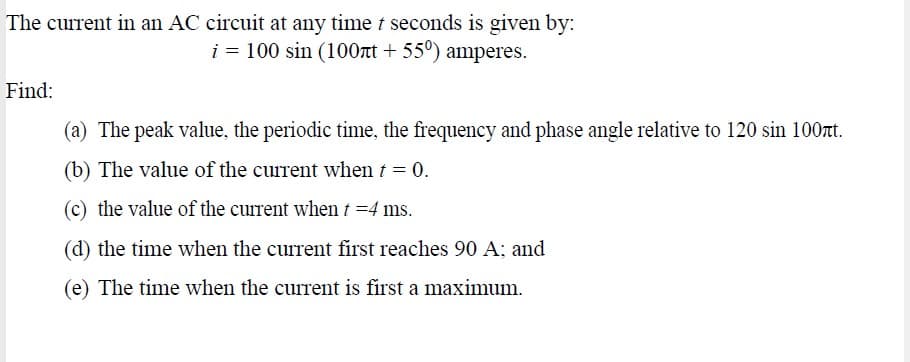 The current in an AC circuit at any time t seconds is given by:
i = 100 sin (100rt + 55°) amperes.
Find:
(a) The peak value, the periodic time, the frequency and phase angle relative to 120 sin 100nt.
(b) The value of the current when t = 0.
(c) the value of the current when t =4 ms.
(d) the time when the current first reaches 90 A; and
(e) The time when the current is first a maximum.
