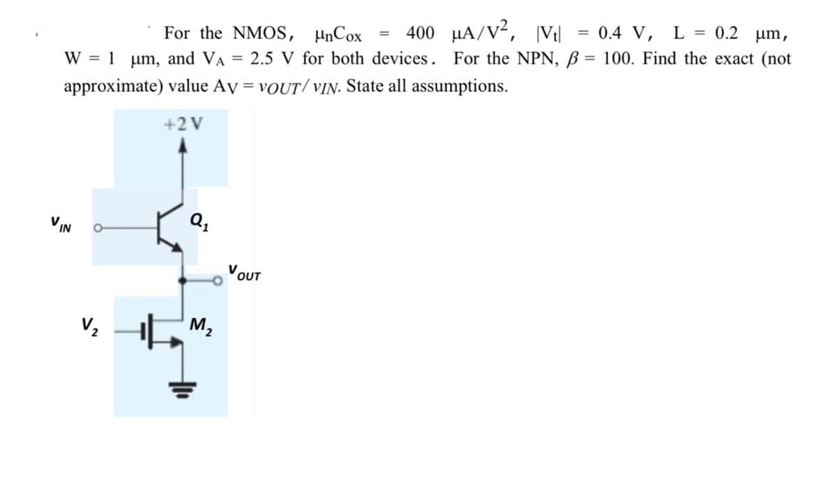 400 µA/V²,
|Vt|
0.4 V, L = 0.2 µm,
For the NMOS, µnCox
W = 1 µm, and VA
2.5 V for both devices. For the NPN, B = 100. Find the exact (not
approximate) value Ay = VOUT/ vIN. State all assumptions.
%3D
+2V
V
IN
Q,
VOUT
M2
