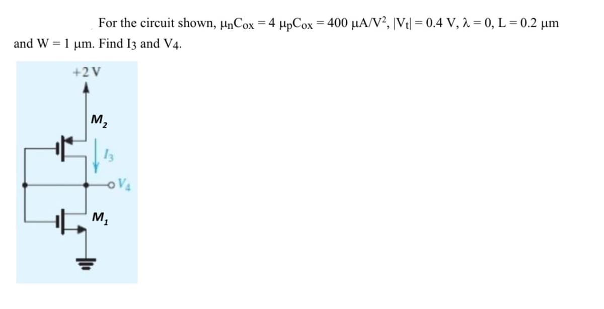 For the circuit shown, μηCox= 4 μpCox 400 μΑ/V, Vi -0.4 V, λ =0 , L= 0.2 μm
and W-1 μη. Find I3 and V4.
+2 V
M,
13
oVA
M,
