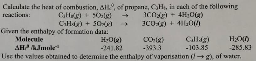 Calculate the heat of combustion, AH.º, of propane, C3H8, in each of the following
reactions:
C3H8(g) + 502(g)
C3H8(g) + 502(g)
Given the enthalpy of formation data:
H20(g)
3CO2(g) + 4H20(g)
3CO2(g) + 4H2O(1)
Molecule
C3H8(g)
H2O(1)
-285.83
CO2(g)
AH /kJmole-
Use the values obtained to determine the enthalpy of vaporisation (I → g), of water.
-241.82
-393.3
-103.85
