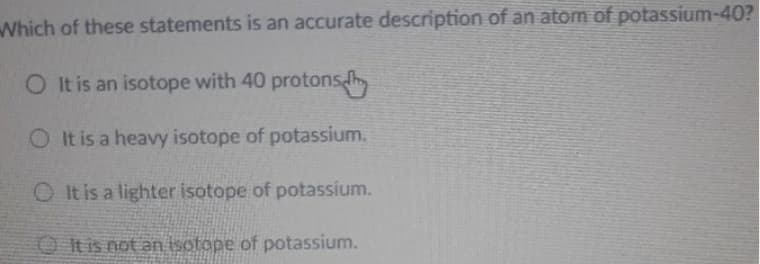 Which of these statements is an accurate description of an atom of potassium-40?
O It is an isotope with 40 protons
O It is a heavy isotope of potassium.
O It is a lighter isotope of potassium.
O tis not an isotope of potassium.
