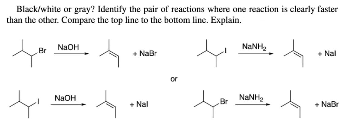 Black/white or gray? Identify the pair of reactions where one reaction is clearly faster
than the other. Compare the top line to the bottom line. Explain.
NaOH
NANH2
Br
+ NaBr
+ Nal
or
NaOH
NaNH2
Br
+ Nal
+ NaBr
