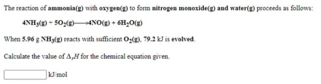 The reaction of ammonia(g) with oxygen(g) to form nitrogen monoxide(g) and water(g) proceeds as follows:
4NH3(g) + 50,(g)–→4NO(g) + 6H2O(g)
When 5.96 g NH3(g) reacts with sufficient O2(g), 79.2 kJ is evolved.
Calculate the value of A,H for the chemical equation given.
kJ/mol
