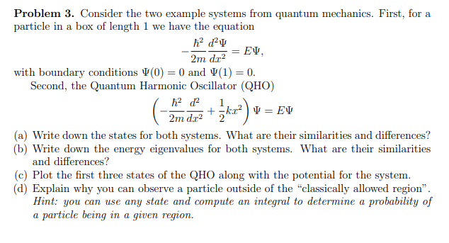 Problem 3. Consider the two example systems from quantum mechanics. First, for a
particle in a box of length 1 we have the equation
h² d²v
2m dx²
EV,
with boundary conditions (0) = 0 and (1) = 0.
Second, the Quantum Harmonic Oscillator (QHO)
V = EV
h² d²
2m da² +ka²)
1
+kx²
2
(a) Write down the states for both systems. What are their similarities and differences?
(b) Write down the energy eigenvalues for both systems. What are their similarities
and differences?
(c) Plot the first three states of the QHO along with the potential for the system.
(d) Explain why you can observe a particle outside of the "classically allowed region".
Hint: you can use any state and compute an integral to determine a probability of
a particle being in a given region.