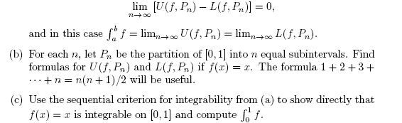 lim [U(f, Pn) – L(f, Pn)] = 0,
and in this case
Sf = lim,+. U (f, Pn) = lim,-+ L(f, Pn).
(b) For each n, let Pn be the partition of [0, 1] into n equal subintervals. Find
formulas for U(f, Pn) and L(f, Pn) if f(x) = x. The formula 1+ 2+ 3+
.·+n = n(n + 1)/2 will be useful.
...
(c) Use the sequential criterion for integrability from (a) to show directly that
f(x) = x is integrable on [0, 1] and compute f, f.
