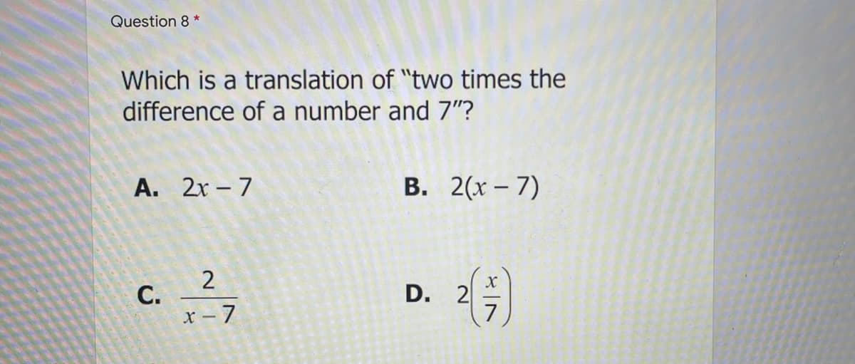 Question 8 *
Which is a translation of "two times the
difference of a number and 7"?
А. 2х -7
В. 2(х - 7)
D. 2
7
x- 7
C.
