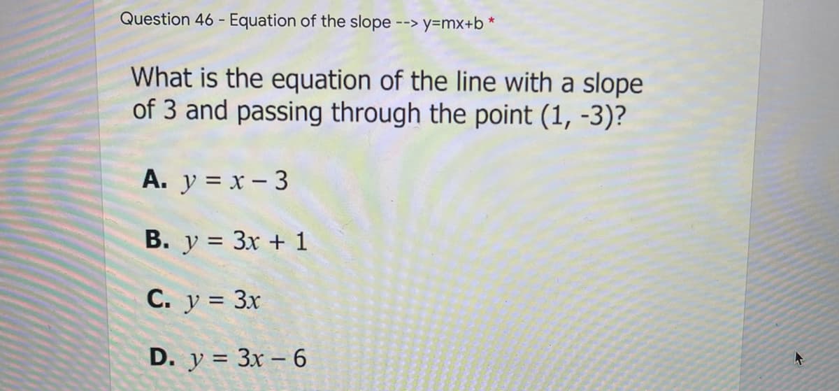 Question 46 - Equation of the slope
--> y=mx+b *
What is the equation of the line with a slope
of 3 and passing through the point (1, -3)?
А. у %3Dх - 3
B. y = 3x + 1
C. y = 3x
D. у %3D Зx - 6
II
