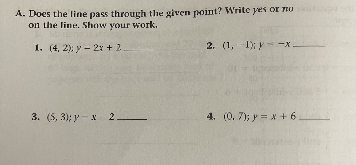 A. Does the line pass through the given point? Write yes or no
on the line. Show your work.
1. (4, 2); y = 2x + 2
2. (1, –1); y = -x
3. (5, 3); y = x - 2.
4. (0, 7); y = x + 6
