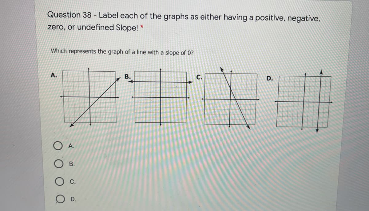 Question 38 - Label each of the graphs as either having a positive, negative,
zero, or undefined Slope! *
Which represents the graph of a line with a slope of 0?
A.
В.
C.
D.
O A.
В.
D.
