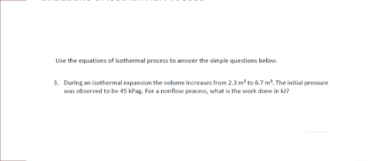 Use the equations of isothermal process to answer the simple questions below.
3. During an isothermal expansion the volume increases from 2.3 m³ to 6.7 m. The initiał pressure
was observed to be 45 kPag. For a nonflow process, what is the work done in k?
