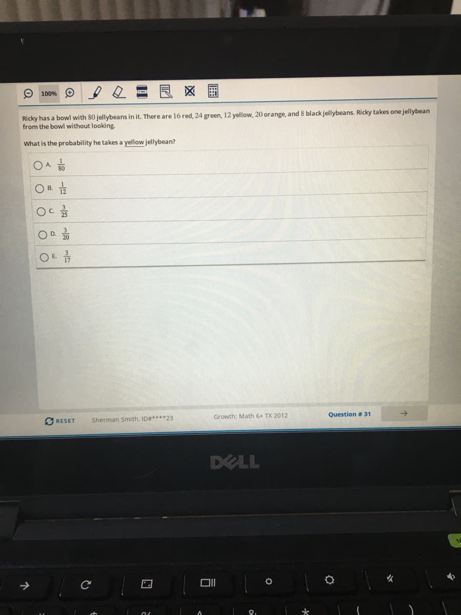 Ricky has a bowl with 80 jellybeans in it. There are 16 red, 24 green, 12 yellow, 20 orange, and 8 black jellybeans. Ricky takes one jellybean
from the bowl without looking.
What is the probability he takes a yellow jellybean?
80
O B.
17
en
D.
