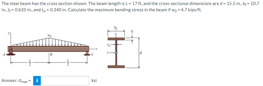 The steel beam has the cross section shown. The beam length is L = 17 ft, and the cross-sectional dimensions ared = 15.5 in., b; = 10.7
in., t = 0.635 in., and tw = 0.340 in. Calculate the maximum bending stress in the beam if wo = 4.7 kips/ft.
B
Answer: Omax
ksi
