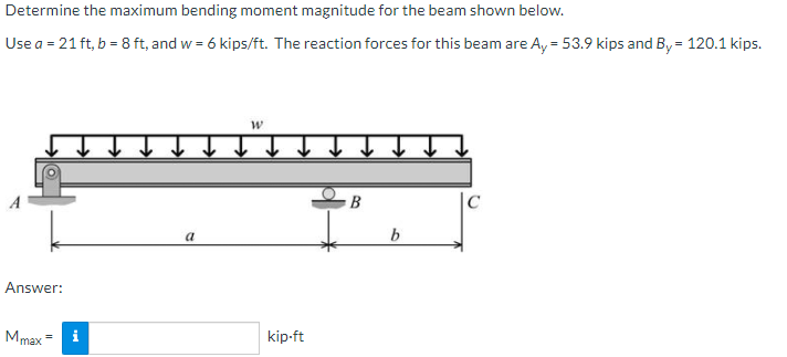 Determine the maximum bending moment magnitude for the beam shown below.
Use a = 21 ft, b = 8 ft, and w = 6 kips/ft. The reaction forces for this beam are A, = 53.9 kips and By = 120.1 kips.
В
|C
a
Answer:
Mmax
i
kip-ft
