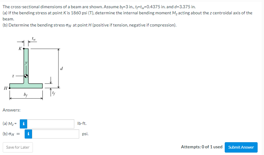 The cross-sectional dimensions of a beam are shown. Assume b=3 in., tetw=0.4375 in. and d=3.375 in.
(a) If the bending stress at point K is 1860 psi (T), determine the internal bending moment M, acting about the z centroidal axis of the
beam.
(b) Determine the bending stress oH at point H (positive if tension, negative if compression).
K
d
H
bf
Answers:
(a) M2 = i
Ib-ft.
( b) σμ
i
psi.
%3D
Save for Later
Attempts: 0 of 1 used Submit Answer
