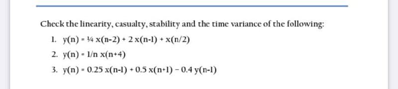 Check the linearity, casualty, stability and the time variance of the following:
1. y(n) = 4 x(n-2) + 2x(n-l) + x(n/2)
2. y(n) - l/n x(n+4)
3. y(n)
W
0.25 x(n-1) + 0.5 x(n+1) - 0.4 y(n-1)