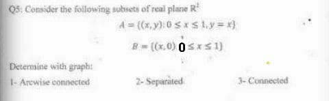 Q5: Consider the following subsets of real plane R
Determine with graph:
1- Arcwise connected
4= ((x,y): 0≤x≤ 1₁y=x}
B=((x,0) 0≤x≤1)
2- Separated
3- Connected