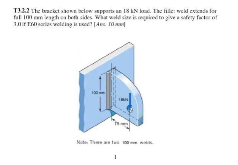 T3.2.2 The bracket shown below supports an 18 kN load. The fillet weld extends for
full 100 mm length on both sides. What weld size is required to give a safety factor of
3.0 if E60 series welding is used? [Ans. 10 mm]
100 mm
18kN
75 mm
Note: There are two 100 mm welds.
1