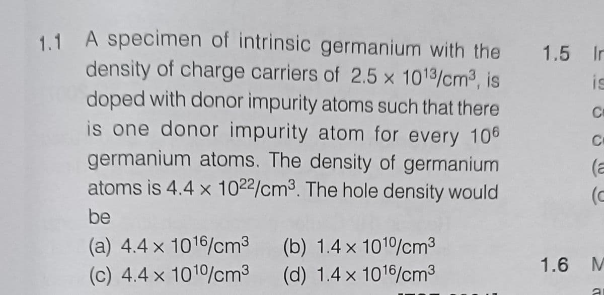 is
1.1 A specimen of intrinsic germanium with the 1.5 In
density of charge carriers of 2.5 x 1013/cm³, is
doped with donor impurity atoms such that there
is one donor impurity atom for every 106
germanium atoms. The density of germanium.
atoms is 4.4 x 1022/cm³. The hole density would
be
(a) 4.4 x 1016/cm³ (b) 1.4 x 1010/cm³
(c) 4.4 x 1010/cm³
(d) 1.4 x 1016/cm³
C
C
(a
(c
1.6 M
al