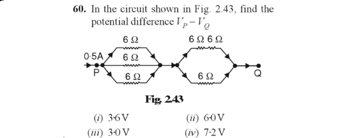 60. In the circuit shown in Fig. 2.43, find the
potential difference Vp-Vo
6Q
6Q6Q
0-5A
6 Q
P
6Ω
(i) 3.6V
(ii) 6.0 V
(iii) 3.0 V
(iv) 7.2 V
6Q
Fig. 2.43