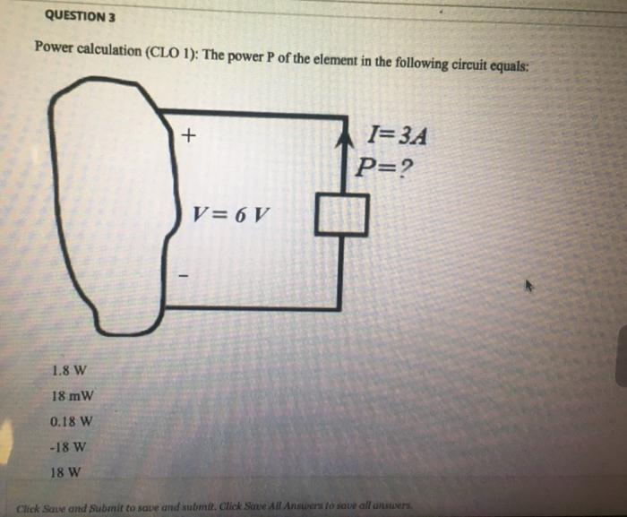 QUESTION 3
Power calculation (CLO 1): The power P of the element in the following circuit equals:
1.8 W
18 mW
0.18 W
-18 W
18 W
+
I
V = 6 V
I=3A
P=?
Click Save and Submit to save and submit. Click Save All Answers to save all answers.