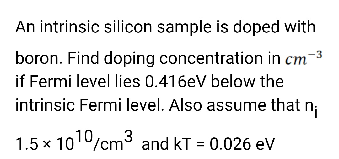 An intrinsic silicon sample is doped with
boron. Find doping concentration in cm -3
if Fermi level lies 0.416eV below the
intrinsic Fermi level. Also assume that n₁
1.5 × 1010/cm³ and KT = 0.026 eV