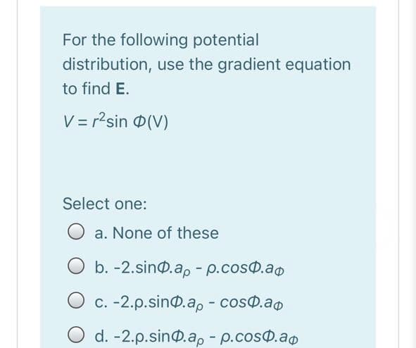 For the following potential
distribution, use the gradient equation
to find E.
V = r2sin 0(V)
Select one:
a. None of these
O b. -2.sin@.ap - p.cos@.ao
O c. -2.p.sin@.a, - coso.ao
O d. -2.p.sin@.a, - p.cosd.ao
