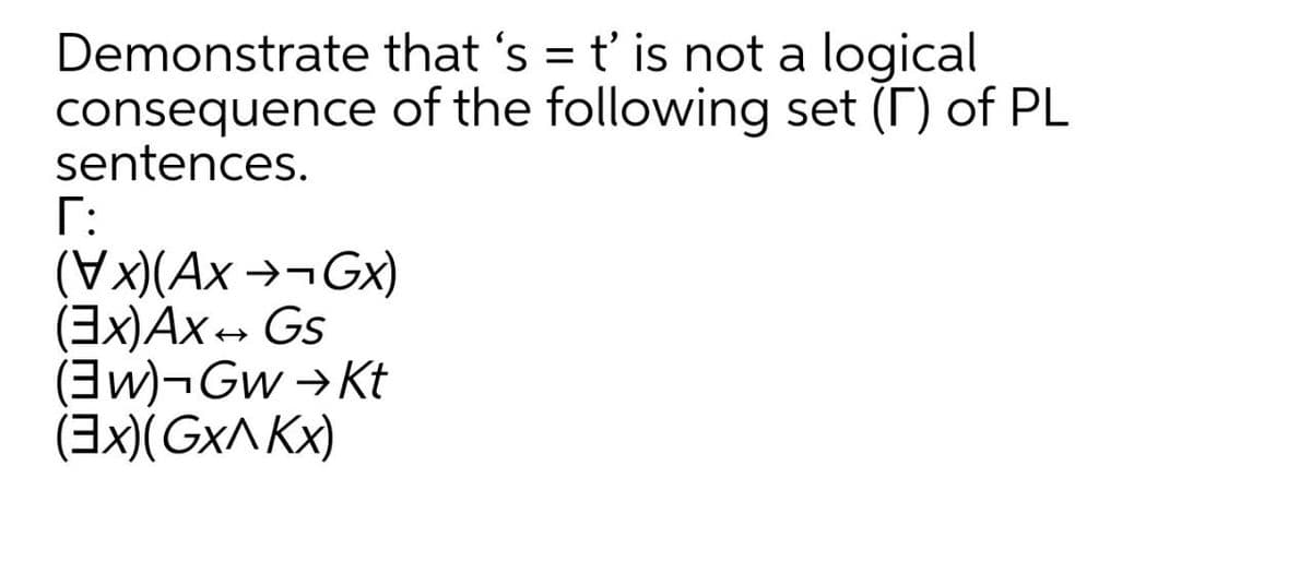 Demonstrate that 's = t' is not a logical
consequence of the following set (T) of PL
sentences.
Г:
(Vx)(Ax →¬GX)
(3x)Ax- Gs
(3w)¬Gw →Kt
(3x)(Gx^ Kx)
