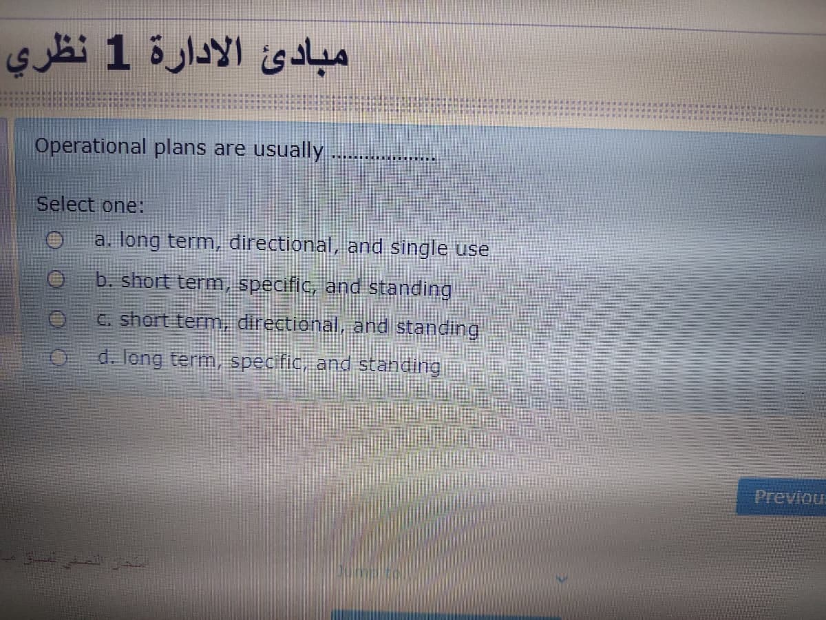 مبادئ الإدارة 1 نظري
Operational plans are usually
Select one:
a. long term, directional, and single use
b. short term, specific, and standing
C. short term,, directional, and standing
d. long term, specific, and standing
Previou.
Jump to.,.
