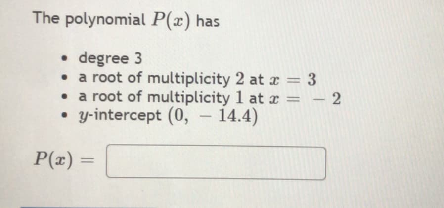 The polynomial P(x) has
• degree 3
• a root of multiplicity 2 at r = 3
a root of multiplicity 1 at x = – 2
y-intercept (0, – 14.4)
%3D
P(x) =
