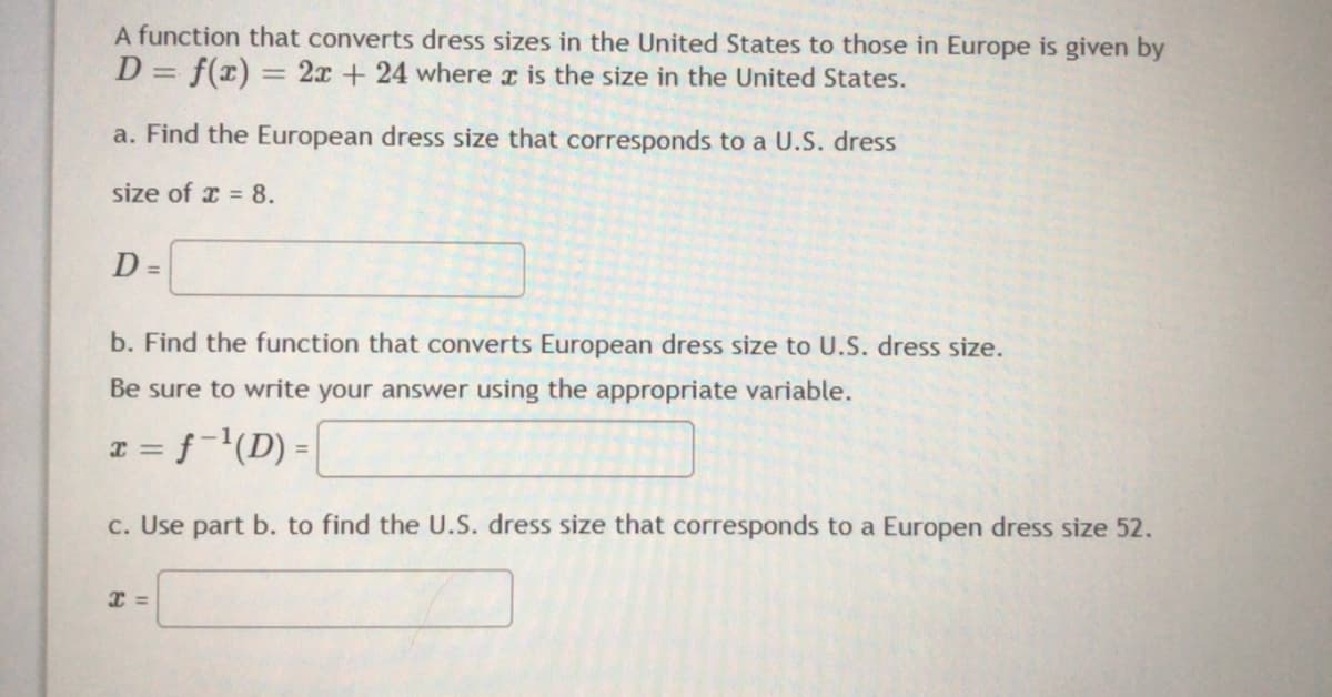 A function that converts dress sizes in the United States to those in Europe is given by
D = f(x) = 2x + 24 where r is the size in the United States.
%3D
a. Find the European dress size that corresponds to a U.S. dress
size of x = 8.
D =
b. Find the function that converts European dress size to U.S. dress size.
Be sure to write your answer using the appropriate variable.
x = f-'(D) =
c. Use part b. to find the U.S. dress size that corresponds to a Europen dress size 52.
