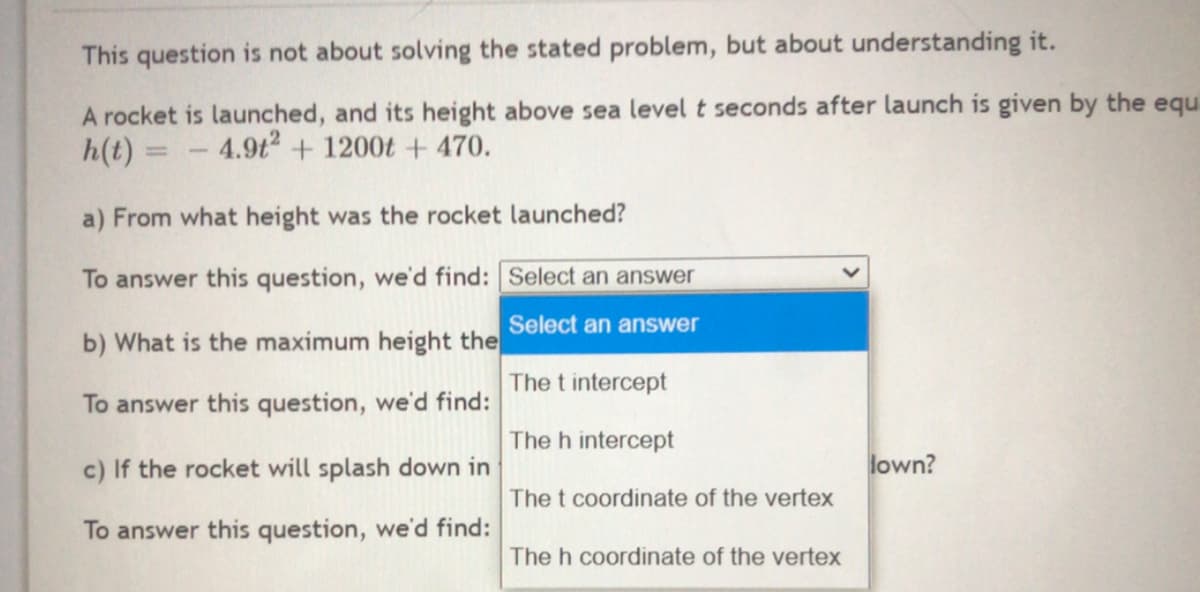 This question is not about solving the stated problem, but about understanding it.
A rocket is launched, and its height above sea level t seconds after launch is given by the equ
h(t) =
- 4.9t2 + 1200t + 470.
a) From what height was the rocket launched?
To answer this question, we'd find: Select an answer
Select an answer
b) What is the maximum height the
The t intercept
To answer this question, we'd find:
The h intercept
c) If the rocket will splash down in
lown?
The t coordinate of the vertex
To answer this question, we'd find:
The h coordinate of the vertex
