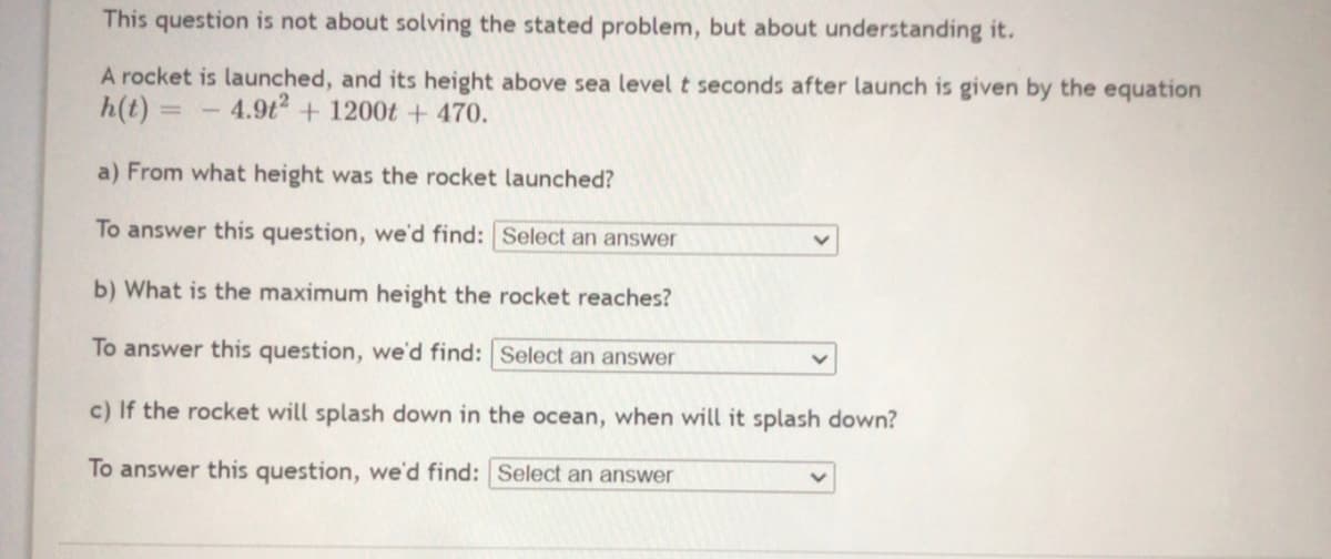 This question is not about solving the stated problem, but about understanding it.
A rocket is launched, and its height above sea level t seconds after launch is given by the equation
h(t) =
4.9t + 1200t + 470.
a) From what height was the rocket launched?
To answer this question, we'd find: Select an answer
b) What is the maximum height the rocket reaches?
To answer this question, we'd find: Select an answer
c) If the rocket will splash down in the ocean, when will it splash down?
To answer this question, we'd find: Select an answer
