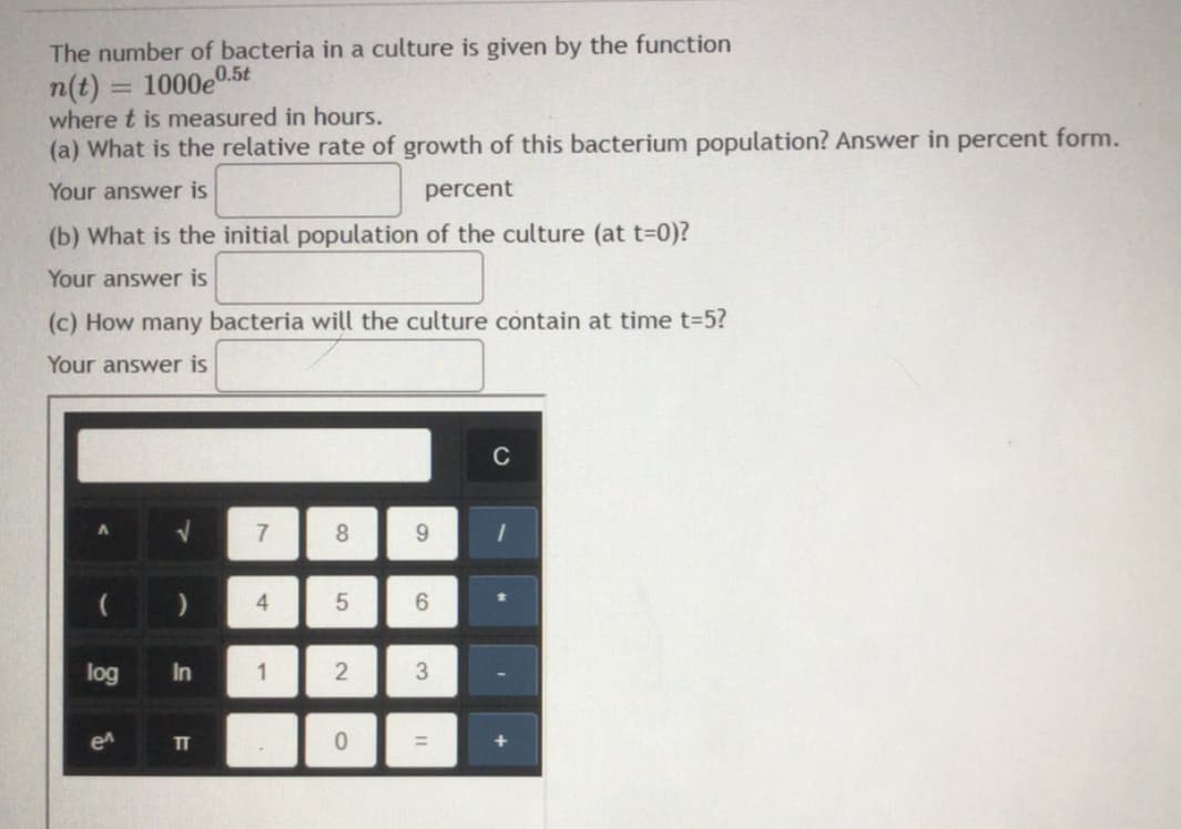 The number of bacteria in a culture is given by the function
n(t) = 1000e.
where t is measured in hours.
(a) What is the relative rate of growth of this bacterium population? Answer in percent form.
0.5t
%3D
Your answer is
percent
(b) What is the initial population of the culture (at t=0)?
Your answer is
(c) How many bacteria will the culture contain at time t=5?
Your answer is
C
7
8.
9.
4.
6.
log
In
1
2
en
TT
