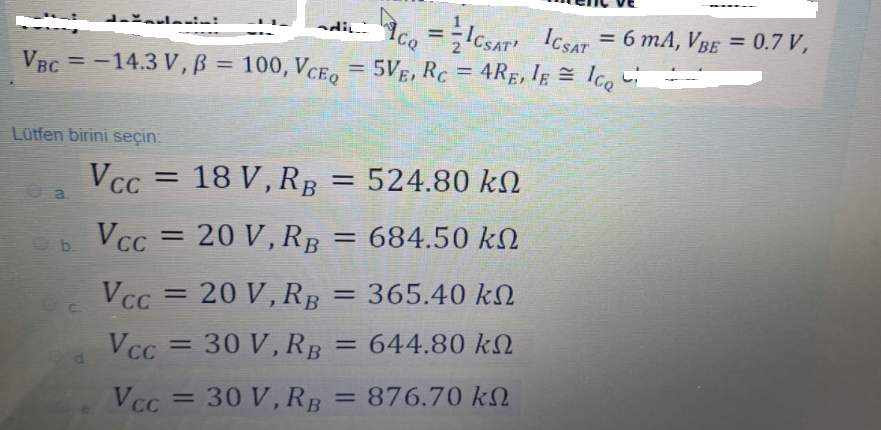 Ic, =-lcsar Icsar = 6 mA, VBE = 0.7 V,
ICSAT
lerini
di
%3D
%3D
VBC = -14.3 V, B = 100, VCEo
5VE, RC = 4RE, Ig = lco
Ice
%3D
%3D
Lütfen birini seçin.
Vcc = 18 V, RB = 524.80 kN
VCC
a.
VcC
= 20 V, RB
= 684.50 k.
b.
VCc = 20 V, RB
365.40 kN
644.80 kN
VCC
= 30 V, RB
%3D
%3D
VCc = 30 V, RB
= 876.70 k2
