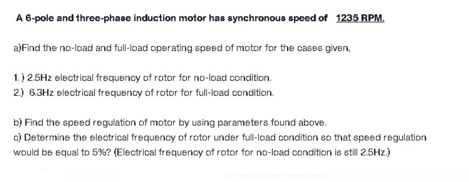 A 6-pole and three-phase induction motor has synchronous speed of 1235 RPM.
a)Find the no-load and full-load operating speed of motor for the cases given,
1.) 2.5Hz electrical frequency of rotor for no-load condition.
2.) 6.3Hz electrical frequency of rotor for full-load condition.
b) Find the speed regulation of motor by using parameters found above.
c) Determine the electrical frequency of rotor under full-load condition so that speed regulation
would be equal to 5%? (Electrical frequency of rotor for no-load condition is still 2.5Hz.)
