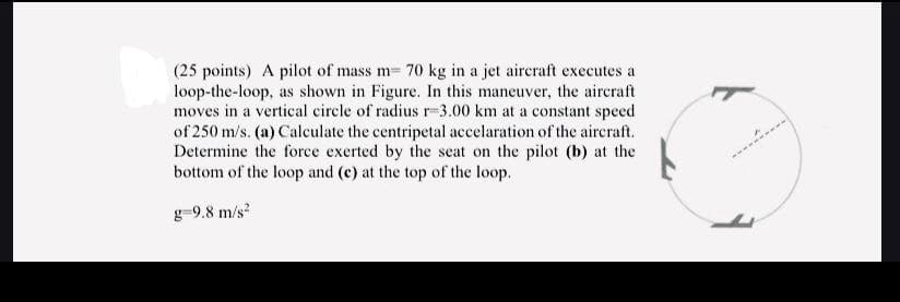 (25 points) A pilot of mass m- 70 kg in a jet aircraft executes a
loop-the-loop, as shown in Figure. In this maneuver, the aircraft
moves in a vertical circle of radius r-3.00 km at a constant speed
of 250 m/s. (a) Calculate the centripetal accelaration of the aircraft.
Determine the force exerted by the seat on the pilot (b) at the
bottom of the loop and (c) at the top of the loop.
g-9.8 m/s?
