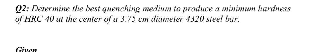 Q2: Determine the best quenching medium to produce a minimum hardness
of HRC 40 at the center of a 3.75 cm diameter 4320 steel bar.
Given
