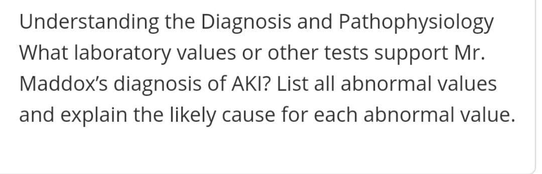 Understanding the Diagnosis and Pathophysiology
What laboratory values or other tests support Mr.
Maddox's diagnosis of AKI? List all abnormal values
and explain the likely cause for each abnormal value.

