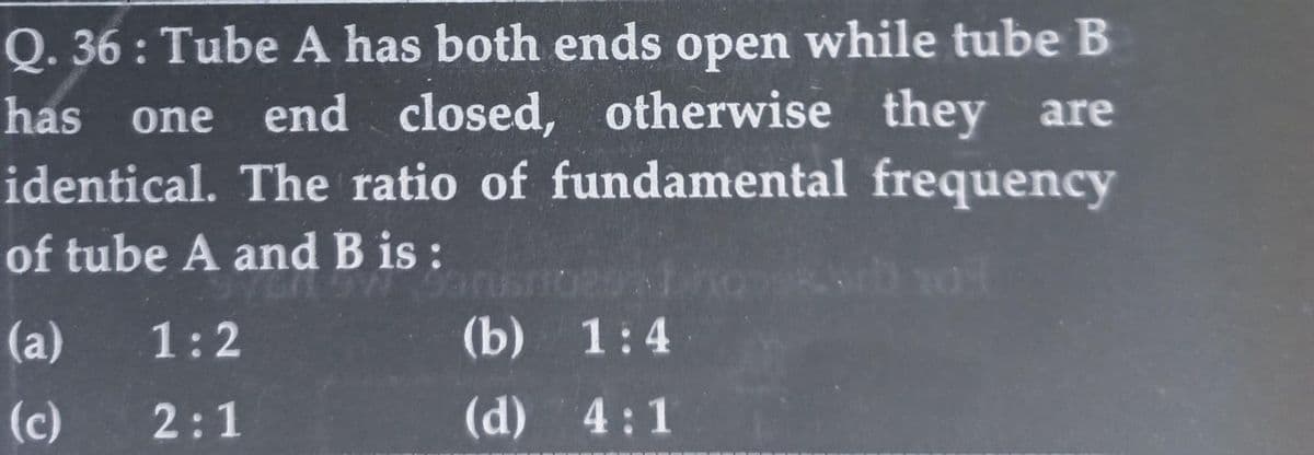 Q. 36: Tube A has both ends open while tube B
has one end closed, otherwise they are
identical. The ratio of fundamental frequency
of tube A and B is:
29985rb 103
(a)
(c)
1:2
2:1
(b) 1:4
(d) 4:1