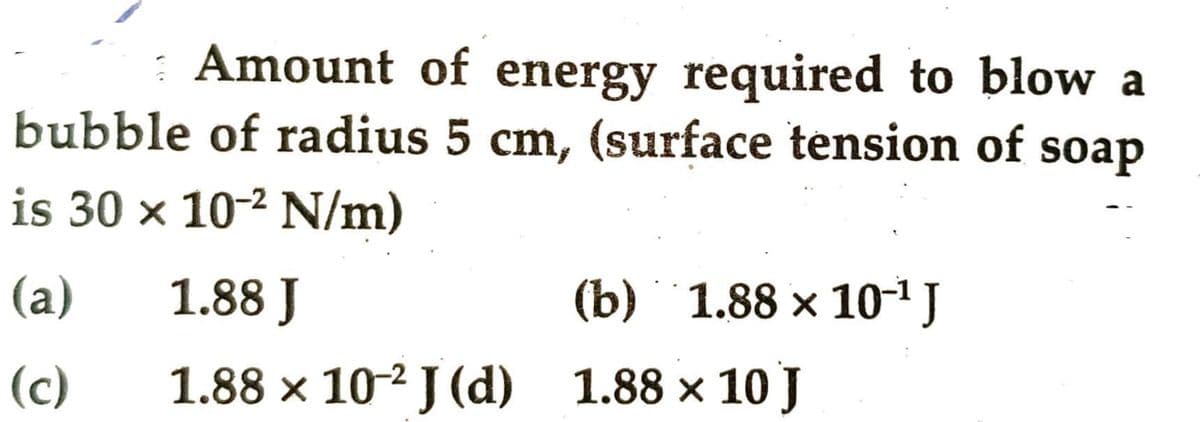 Amount of energy required to blow a
bubble of radius 5 cm, (surface tension of soap
is 30 x 10-² N/m)
(a)
(c)
1.88 J
1.88 × 10-2 J (d) 1.88 × 10 J
(b) 1.88 × 10-¹ J