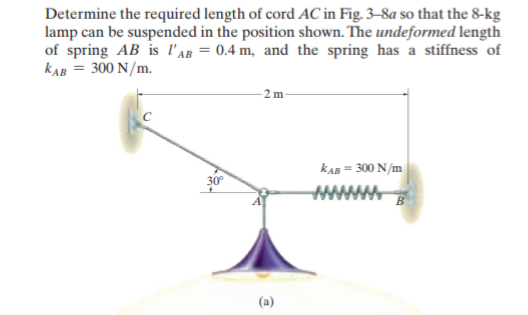 Determine the required length of cord AC in Fig. 3-8a so that the 8-kg
lamp can be suspended in the position shown. The undeformed length
of spring AB is l'AB = 0.4 m, and the spring has a stiffness of
KAB = 300 N/m.
2m
KAB
30°
= 300 N/m
wwwww
(a)