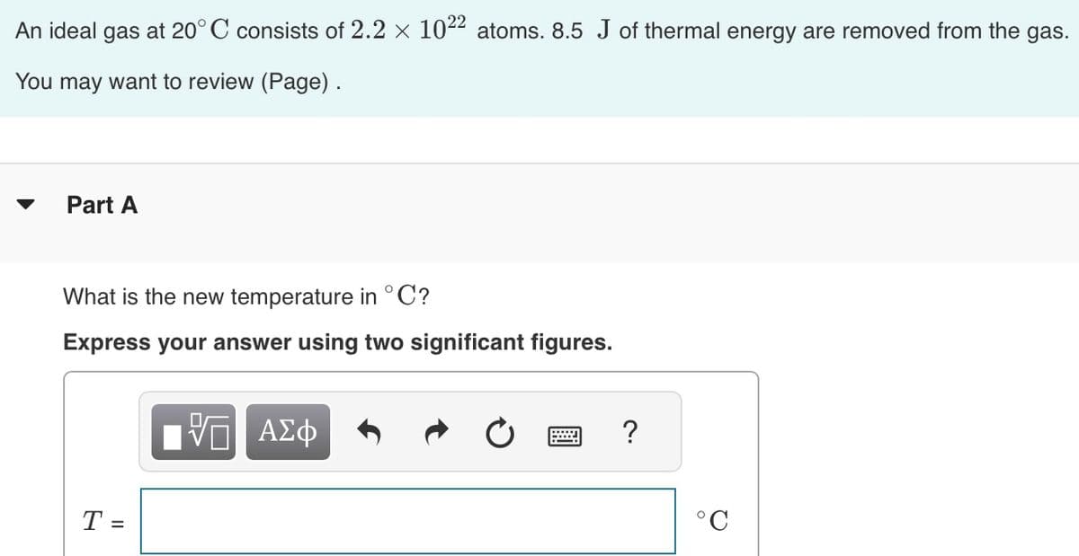 An ideal gas at 20°C consists of 2.2 × 10²² atoms. 8.5 J of thermal energy are removed from the gas.
You may want to review (Page).
Part A
What is the new temperature in °C?
Express your answer using two significant figures.
T =
17 ΑΣΦ
VO
w
?
°C