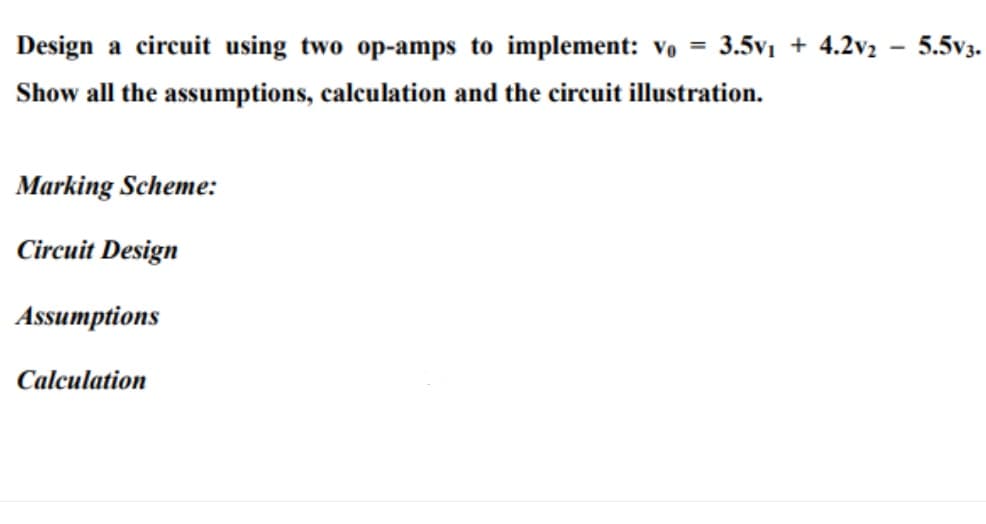 Design a circuit using two op-amps to implement: Vo = 3.5v1 + 4.2v2 - 5.5v3.
Show all the assumptions, calculation and the circuit illustration.
Marking Scheme:
Circuit Design
Assumptions
Calculation

