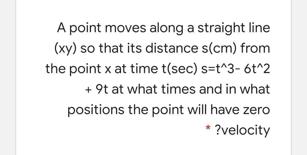 A point moves along a straight line
(xy) so that its distance s(cm) from
the point x at time t(sec) s=t^3- 6t^2
+ 9t at what times and in what
positions the point will have zero
* ?velocity
