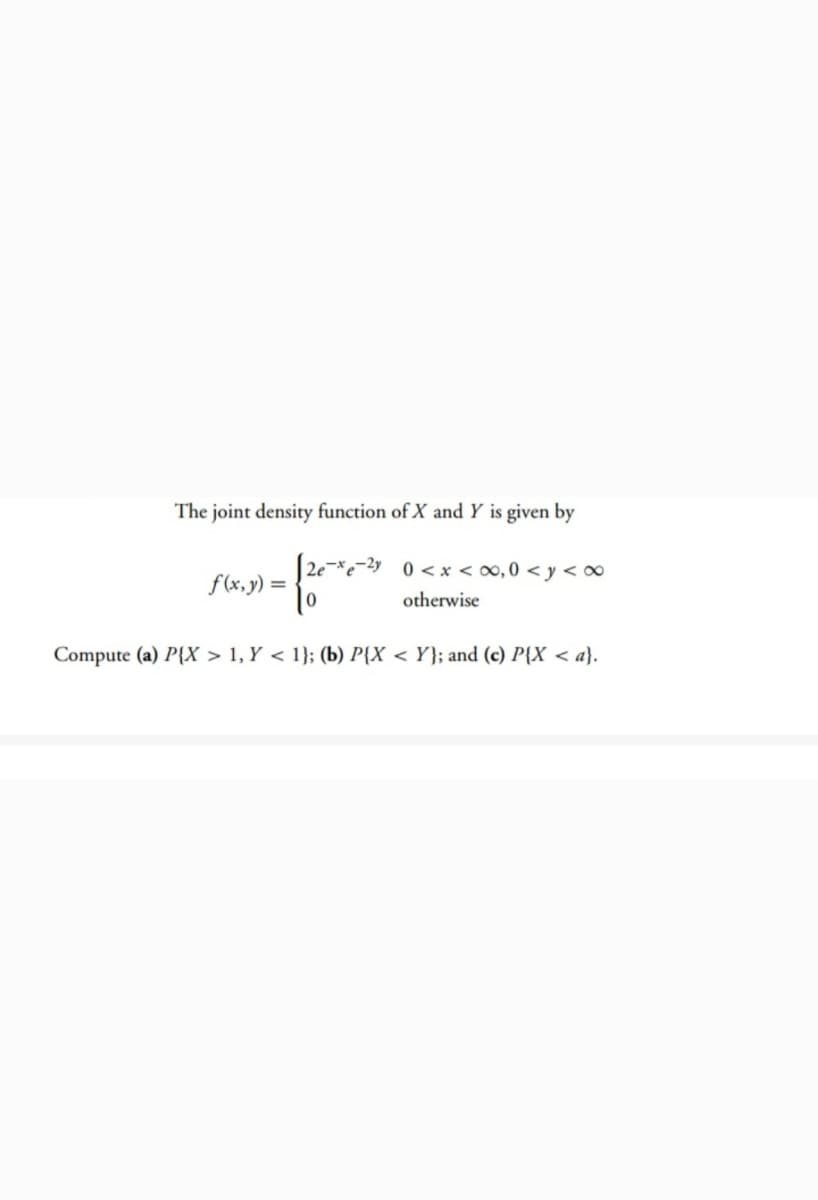 The joint density function of X and Y is given by
2e-*e-2y 0 < x < ∞, 0 < y < ∞
f(x,y) =
otherwise
Compute (a) P{X > 1, Y < 1}; (b) P{X < Y}; and (c) P{X < a}.
