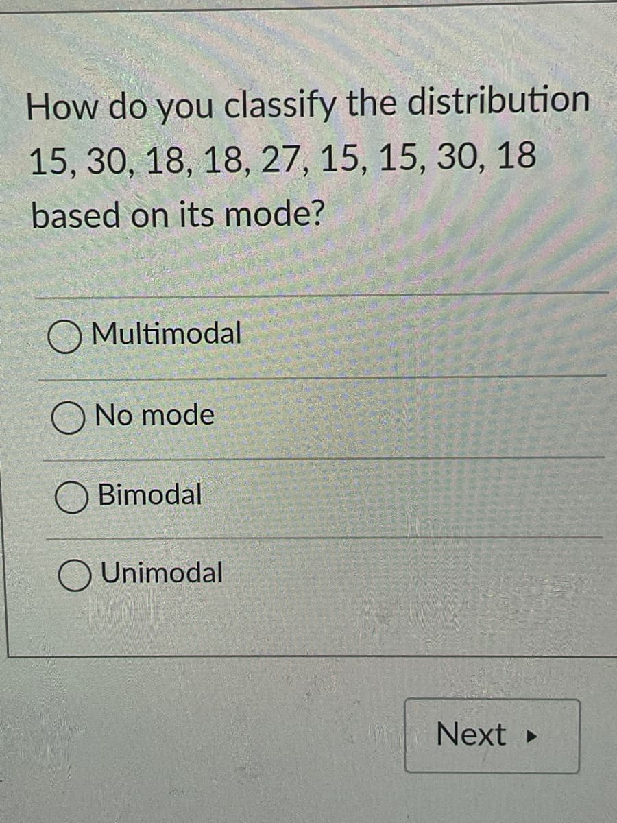 How do you classify the distribution
15, 30, 18, 18, 27, 15, 15, 30, 18
based on its mode?
Multimodal
No mode
Bimodal
O Unimodal
Next

